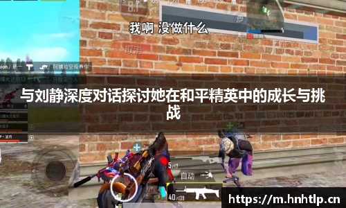 与刘静深度对话探讨她在和平精英中的成长与挑战