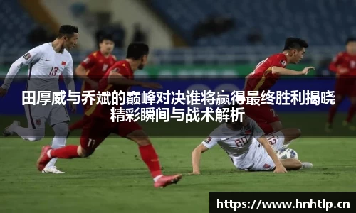 田厚威与乔斌的巅峰对决谁将赢得最终胜利揭晓精彩瞬间与战术解析