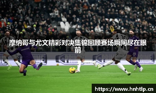 摩纳哥与尤文精彩对决集锦回顾赛场瞬间尽在眼前