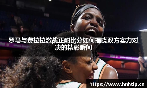 罗马与费拉拉激战正酣比分如何揭晓双方实力对决的精彩瞬间