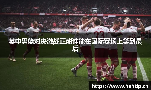 英中男篮对决激战正酣谁能在国际赛场上笑到最后